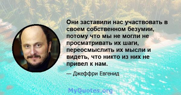 Они заставили нас участвовать в своем собственном безумии, потому что мы не могли не просматривать их шаги, переосмыслить их мысли и видеть, что никто из них не привел к нам.