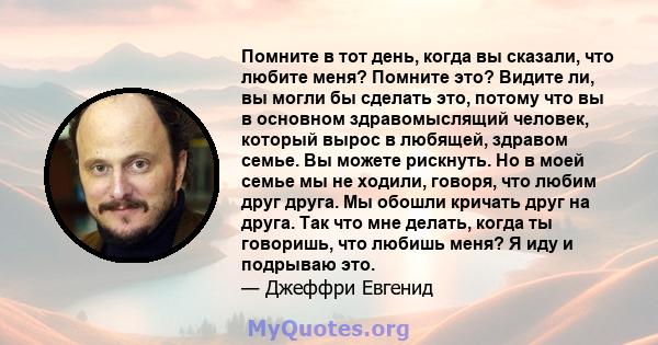 Помните в тот день, когда вы сказали, что любите меня? Помните это? Видите ли, вы могли бы сделать это, потому что вы в основном здравомыслящий человек, который вырос в любящей, здравом семье. Вы можете рискнуть. Но в