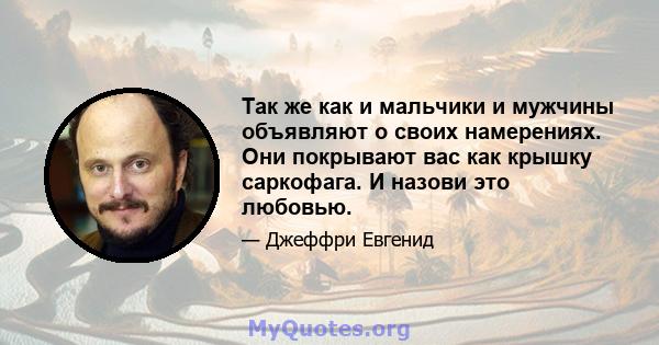 Так же как и мальчики и мужчины объявляют о своих намерениях. Они покрывают вас как крышку саркофага. И назови это любовью.