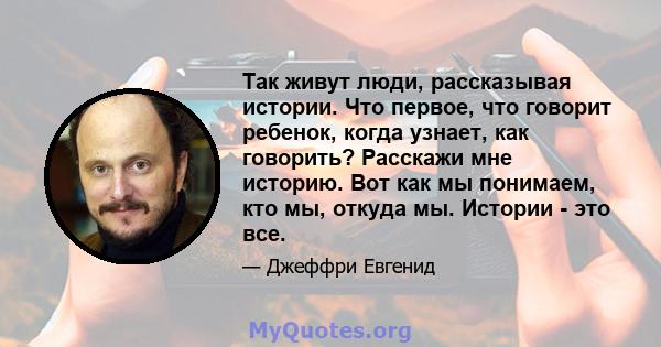 Так живут люди, рассказывая истории. Что первое, что говорит ребенок, когда узнает, как говорить? Расскажи мне историю. Вот как мы понимаем, кто мы, откуда мы. Истории - это все.