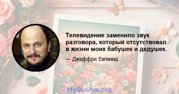 Телевидение заменило звук разговора, который отсутствовал в жизни моих бабушек и дедушек.