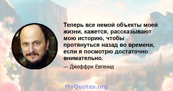 Теперь все немой объекты моей жизни, кажется, рассказывают мою историю, чтобы протянуться назад во времени, если я посмотрю достаточно внимательно.