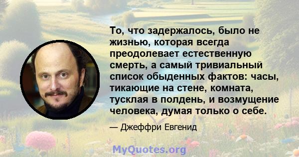 То, что задержалось, было не жизнью, которая всегда преодолевает естественную смерть, а самый тривиальный список обыденных фактов: часы, тикающие на стене, комната, тусклая в полдень, и возмущение человека, думая только 