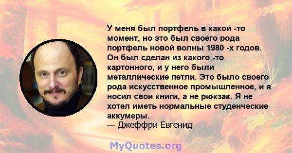 У меня был портфель в какой -то момент, но это был своего рода портфель новой волны 1980 -х годов. Он был сделан из какого -то картонного, и у него были металлические петли. Это было своего рода искусственное