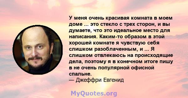 У меня очень красивая комната в моем доме ... это стекло с трех сторон, и вы думаете, что это идеальное место для написания. Каким-то образом в этой хорошей комнате я чувствую себя слишком разоблаченным, и ... Я слишком 