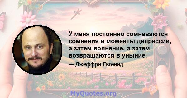 У меня постоянно сомневаются сомнения и моменты депрессии, а затем волнение, а затем возвращаются в уныние.