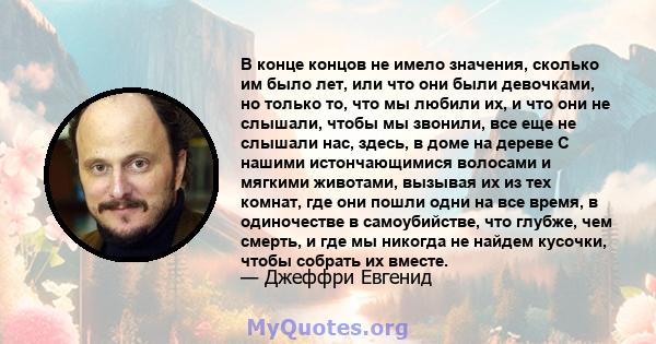 В конце концов не имело значения, сколько им было лет, или что они были девочками, но только то, что мы любили их, и что они не слышали, чтобы мы звонили, все еще не слышали нас, здесь, в доме на дереве С нашими