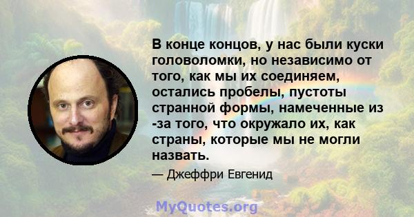 В конце концов, у нас были куски головоломки, но независимо от того, как мы их соединяем, остались пробелы, пустоты странной формы, намеченные из -за того, что окружало их, как страны, которые мы не могли назвать.