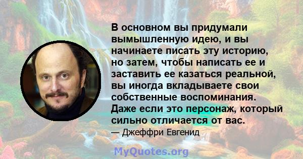 В основном вы придумали вымышленную идею, и вы начинаете писать эту историю, но затем, чтобы написать ее и заставить ее казаться реальной, вы иногда вкладываете свои собственные воспоминания. Даже если это персонаж,