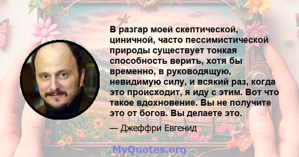 В разгар моей скептической, циничной, часто пессимистической природы существует тонкая способность верить, хотя бы временно, в руководящую, невидимую силу, и всякий раз, когда это происходит, я иду с этим. Вот что такое 