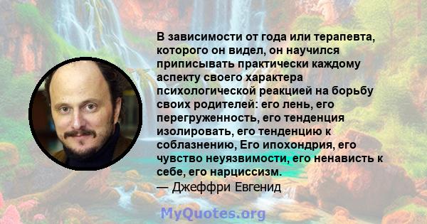 В зависимости от года или терапевта, которого он видел, он научился приписывать практически каждому аспекту своего характера психологической реакцией на борьбу своих родителей: его лень, его перегруженность, его