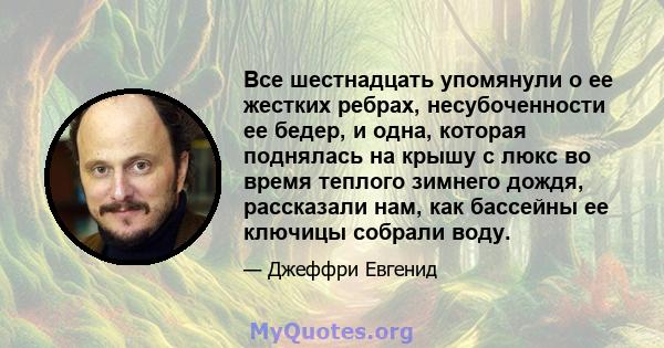 Все шестнадцать упомянули о ее жестких ребрах, несубоченности ее бедер, и одна, которая поднялась на крышу с люкс во время теплого зимнего дождя, рассказали нам, как бассейны ее ключицы собрали воду.