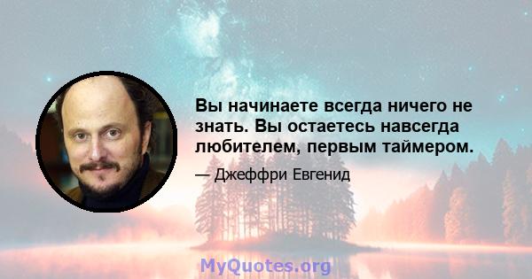 Вы начинаете всегда ничего не знать. Вы остаетесь навсегда любителем, первым таймером.