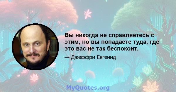 Вы никогда не справляетесь с этим, но вы попадаете туда, где это вас не так беспокоит.