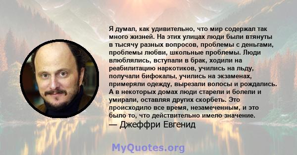 Я думал, как удивительно, что мир содержал так много жизней. На этих улицах люди были втянуты в тысячу разных вопросов, проблемы с деньгами, проблемы любви, школьные проблемы. Люди влюблялись, вступали в брак, ходили на 