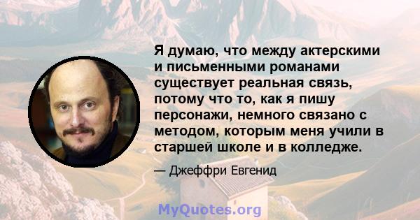 Я думаю, что между актерскими и письменными романами существует реальная связь, потому что то, как я пишу персонажи, немного связано с методом, которым меня учили в старшей школе и в колледже.