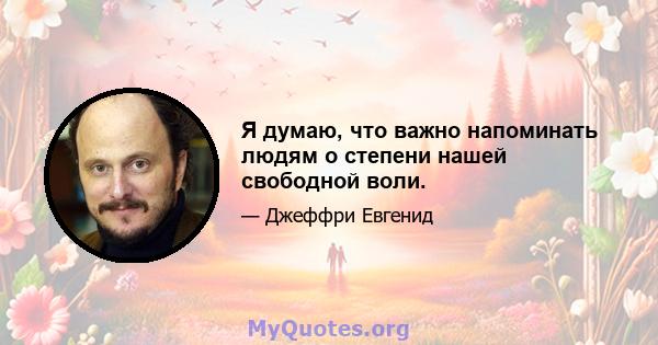 Я думаю, что важно напоминать людям о степени нашей свободной воли.