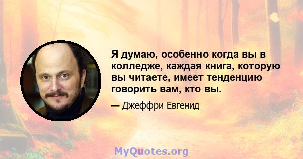 Я думаю, особенно когда вы в колледже, каждая книга, которую вы читаете, имеет тенденцию говорить вам, кто вы.