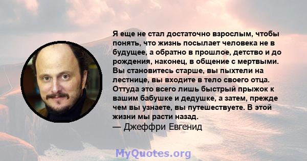 Я еще не стал достаточно взрослым, чтобы понять, что жизнь посылает человека не в будущее, а обратно в прошлое, детство и до рождения, наконец, в общение с мертвыми. Вы становитесь старше, вы пыхтели на лестнице, вы