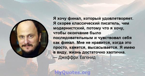 Я хочу финал, который удовлетворяет. Я скорее классический писатель, чем модернистский, потому что я хочу, чтобы окончание было последовательным и чувствовал себя как финал. Мне не нравится, когда это просто, кажется,