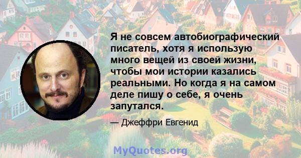 Я не совсем автобиографический писатель, хотя я использую много вещей из своей жизни, чтобы мои истории казались реальными. Но когда я на самом деле пишу о себе, я очень запутался.