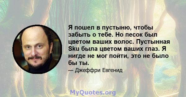 Я пошел в пустыню, чтобы забыть о тебе. Но песок был цветом ваших волос. Пустынная Sku была цветом ваших глаз. Я нигде не мог пойти, это не было бы ты.