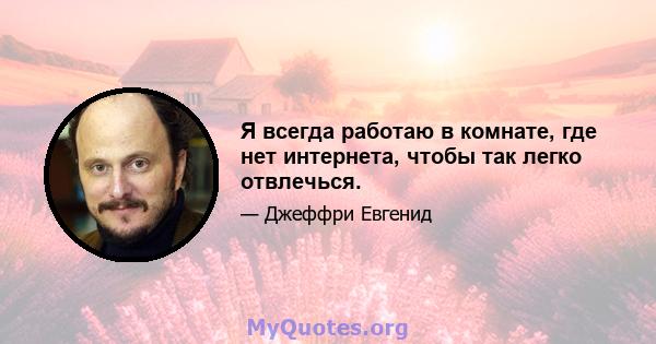 Я всегда работаю в комнате, где нет интернета, чтобы так легко отвлечься.