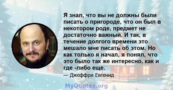 Я знал, что вы не должны были писать о пригороде, что он был в некотором роде, предмет не достаточно важный. И так, в течение долгого времени это мешало мне писать об этом. Но как только я начал, я понял, что это было