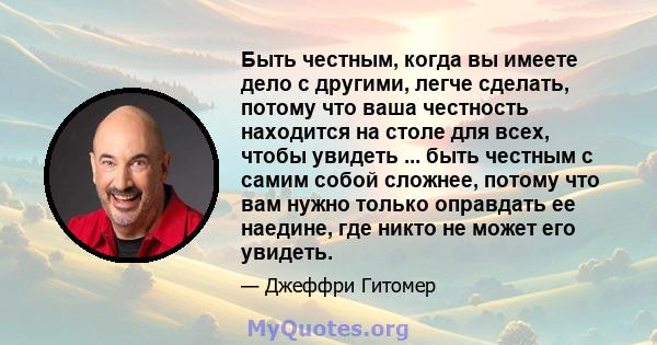 Быть честным, когда вы имеете дело с другими, легче сделать, потому что ваша честность находится на столе для всех, чтобы увидеть ... быть честным с самим собой сложнее, потому что вам нужно только оправдать ее наедине, 