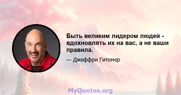 Быть великим лидером людей - вдохновлять их на вас, а не ваши правила.