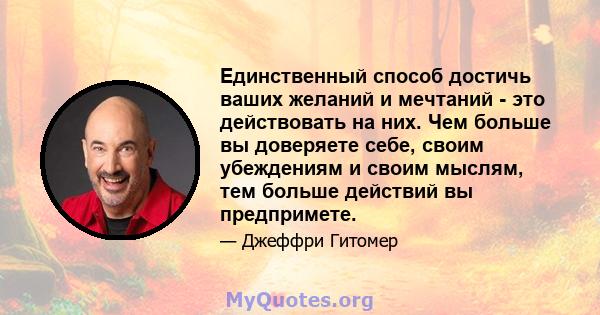 Единственный способ достичь ваших желаний и мечтаний - это действовать на них. Чем больше вы доверяете себе, своим убеждениям и своим мыслям, тем больше действий вы предпримете.