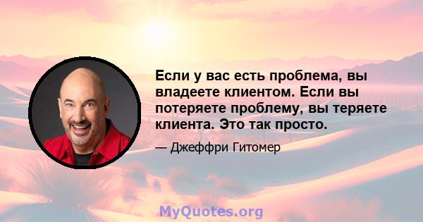 Если у вас есть проблема, вы владеете клиентом. Если вы потеряете проблему, вы теряете клиента. Это так просто.