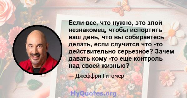 Если все, что нужно, это злой незнакомец, чтобы испортить ваш день, что вы собираетесь делать, если случится что -то действительно серьезное? Зачем давать кому -то еще контроль над своей жизнью?