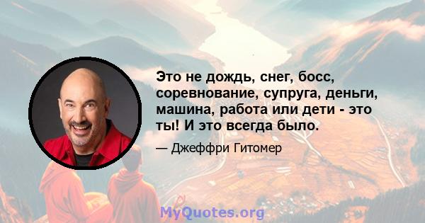 Это не дождь, снег, босс, соревнование, супруга, деньги, машина, работа или дети - это ты! И это всегда было.