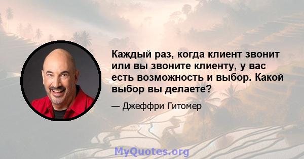 Каждый раз, когда клиент звонит или вы звоните клиенту, у вас есть возможность и выбор. Какой выбор вы делаете?