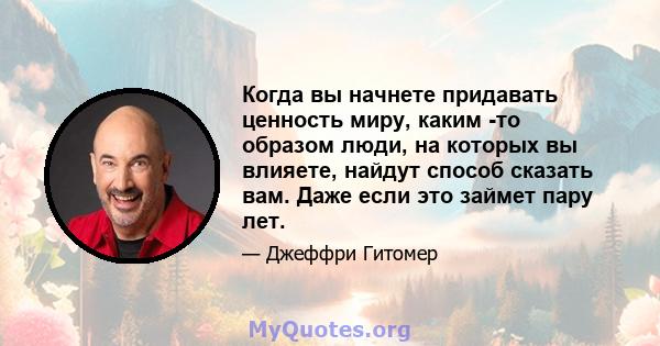 Когда вы начнете придавать ценность миру, каким -то образом люди, на которых вы влияете, найдут способ сказать вам. Даже если это займет пару лет.