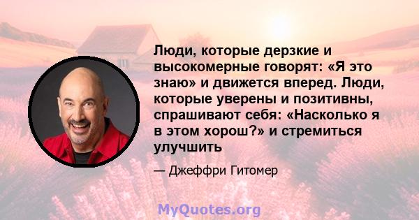 Люди, которые дерзкие и высокомерные говорят: «Я это знаю» и движется вперед. Люди, которые уверены и позитивны, спрашивают себя: «Насколько я в этом хорош?» и стремиться улучшить