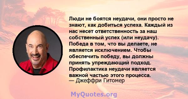 Люди не боятся неудачи, они просто не знают, как добиться успеха. Каждый из нас несет ответственность за наш собственный успех (или неудачу). Победа в том, что вы делаете, не является исключением. Чтобы обеспечить