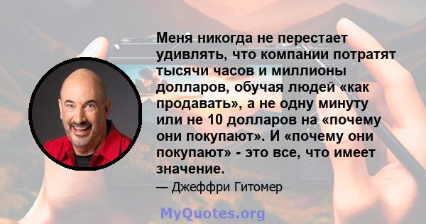 Меня никогда не перестает удивлять, что компании потратят тысячи часов и миллионы долларов, обучая людей «как продавать», а не одну минуту или не 10 долларов на «почему они покупают». И «почему они покупают» - это все,