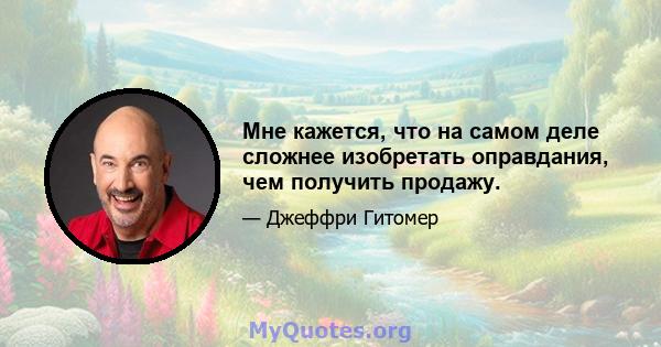 Мне кажется, что на самом деле сложнее изобретать оправдания, чем получить продажу.