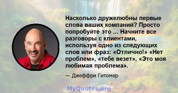 Насколько дружелюбны первые слова ваших компаний? Просто попробуйте это ... Начните все разговоры с клиентами, используя одно из следующих слов или фраз: «Отлично!» «Нет проблем», «тебе везет», «Это моя любимая