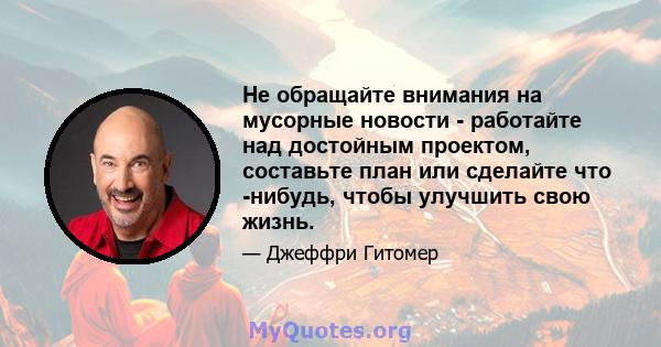 Не обращайте внимания на мусорные новости - работайте над достойным проектом, составьте план или сделайте что -нибудь, чтобы улучшить свою жизнь.