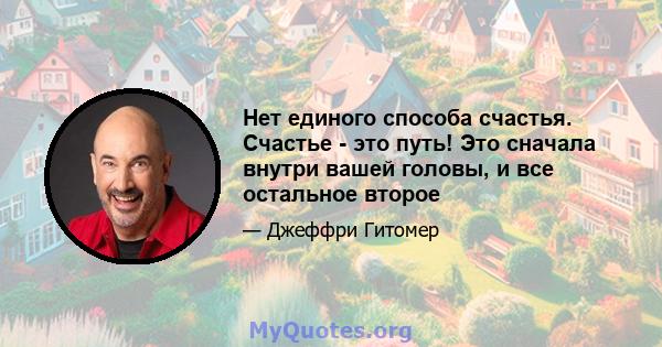 Нет единого способа счастья. Счастье - это путь! Это сначала внутри вашей головы, и все остальное второе