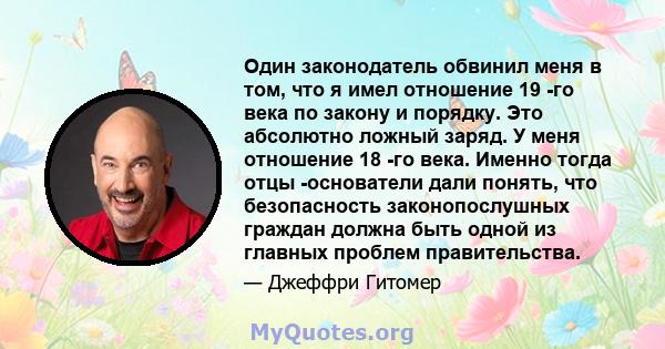 Один законодатель обвинил меня в том, что я имел отношение 19 -го века по закону и порядку. Это абсолютно ложный заряд. У меня отношение 18 -го века. Именно тогда отцы -основатели дали понять, что безопасность