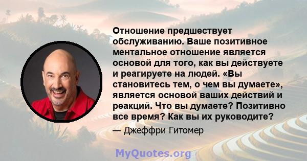 Отношение предшествует обслуживанию. Ваше позитивное ментальное отношение является основой для того, как вы действуете и реагируете на людей. «Вы становитесь тем, о чем вы думаете», является основой ваших действий и