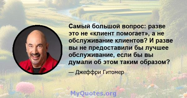 Самый большой вопрос: разве это не «клиент помогает», а не обслуживание клиентов? И разве вы не предоставили бы лучшее обслуживание, если бы вы думали об этом таким образом?