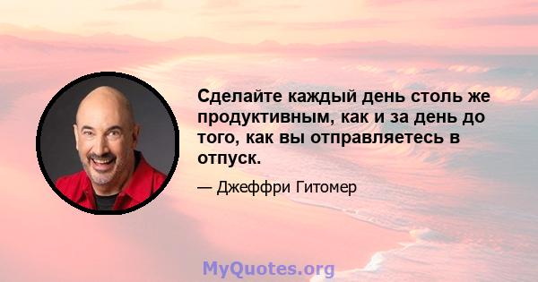 Сделайте каждый день столь же продуктивным, как и за день до того, как вы отправляетесь в отпуск.