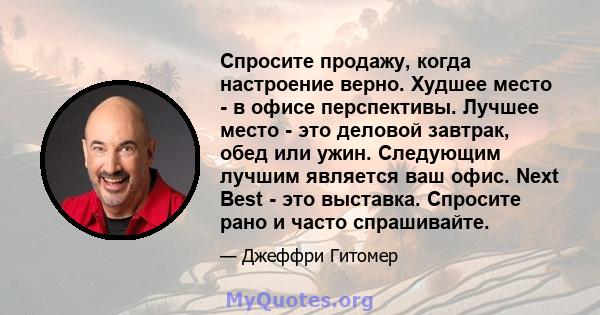 Спросите продажу, когда настроение верно. Худшее место - в офисе перспективы. Лучшее место - это деловой завтрак, обед или ужин. Следующим лучшим является ваш офис. Next Best - это выставка. Спросите рано и часто