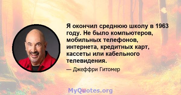 Я окончил среднюю школу в 1963 году. Не было компьютеров, мобильных телефонов, интернета, кредитных карт, кассеты или кабельного телевидения.