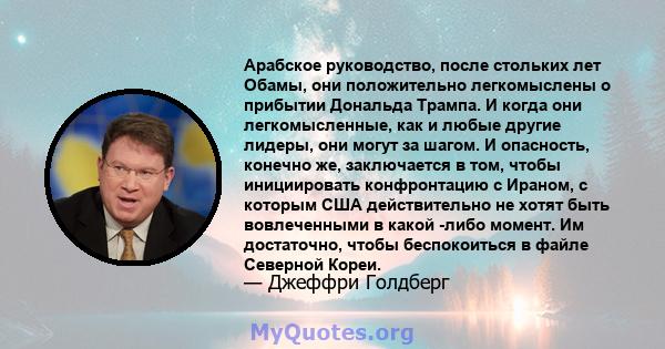 Арабское руководство, после стольких лет Обамы, они положительно легкомыслены о прибытии Дональда Трампа. И когда они легкомысленные, как и любые другие лидеры, они могут за шагом. И опасность, конечно же, заключается в 